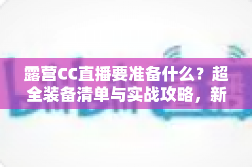 露营CC直播要准备什么？超全装备清单与实战攻略，新手主播必看指南