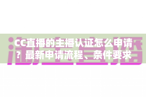 CC直播的主播认证怎么申请?最新申请流程、条件要求与通过技巧全攻略 CC直播的主播认证怎么申请?最新申请流程、条件要求与通过技巧全攻略