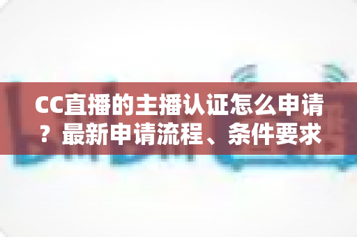 CC直播的主播认证怎么申请？最新申请流程、条件要求与通过技巧全攻略