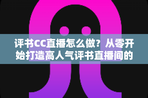 评书CC直播怎么做?从零开始打造高人气评书直播间的完整实战指南 评书CC直播怎么做?从零开始打造高人气评书直播间的完整实战指南