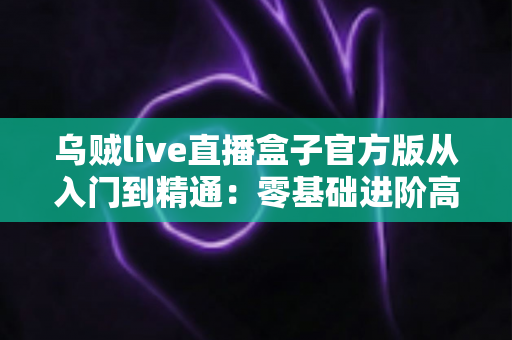 乌贼live直播盒子官方版从入门到精通：零基础进阶高手的全流程实战指南