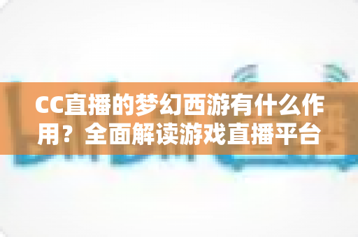 CC直播的梦幻西游有什么作用?全面解读游戏直播平台带来的多重价值与实用功能 CC直播的梦幻西游有什么作用?全面解读游戏直播平台带来的多重价值与实用功能