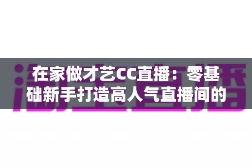 在家做才艺CC直播：零基础新手打造高人气直播间的完整攻略