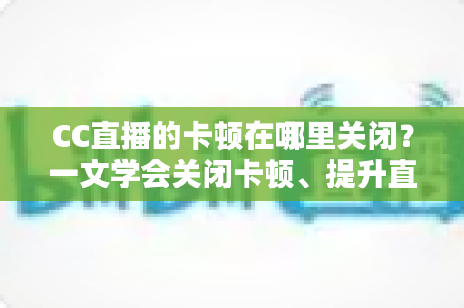 CC直播的卡顿在哪里关闭?一文学会关闭卡顿、提升直播流畅度的超全设置教程 CC直播的卡顿在哪里关闭?一文学会关闭卡顿、提升直播流畅度的超全设置教程