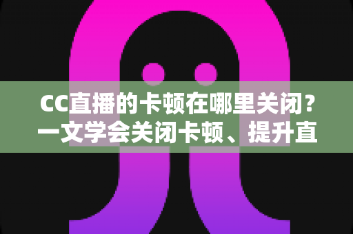 CC直播的卡顿在哪里关闭?一文学会关闭卡顿、提升直播流畅度的超全设置教程 CC直播的卡顿在哪里关闭?一文学会关闭卡顿、提升直播流畅度的超全设置教程
