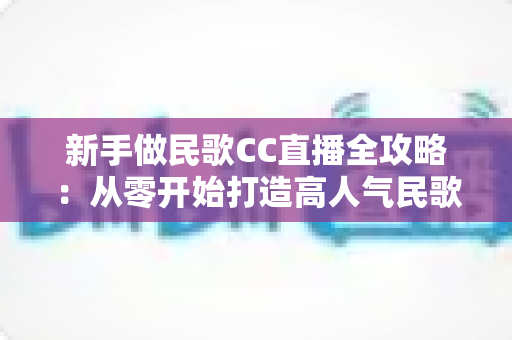 新手做民歌CC直播全攻略:从零开始打造高人气民歌直播间的实战指南 新手做民歌CC直播全攻略:从零开始打造高人气民歌直播间的实战指南