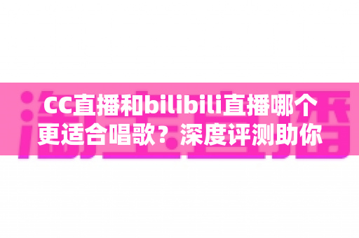 CC直播和bilibili直播哪个更适合唱歌？深度评测助你选择最佳唱歌直播平台