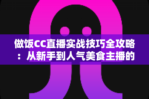 做饭CC直播实战技巧全攻略:从新手到人气美食主播的进阶宝典 做饭CC直播实战技巧全攻略:从新手到人气美食主播的进阶宝典