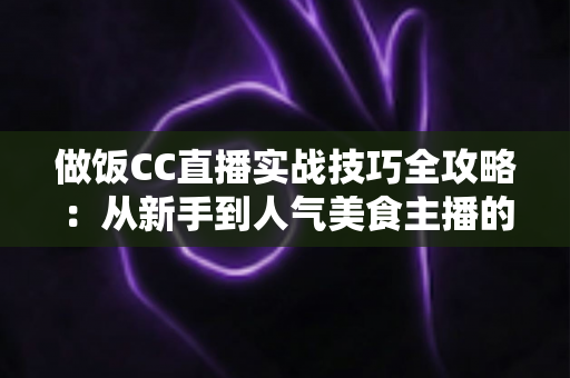 做饭CC直播实战技巧全攻略:从新手到人气美食主播的进阶宝典 做饭CC直播实战技巧全攻略:从新手到人气美食主播的进阶宝典