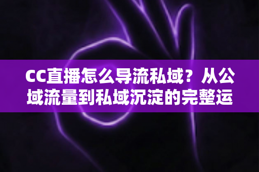 CC直播怎么导流私域？从公域流量到私域沉淀的完整运营攻略