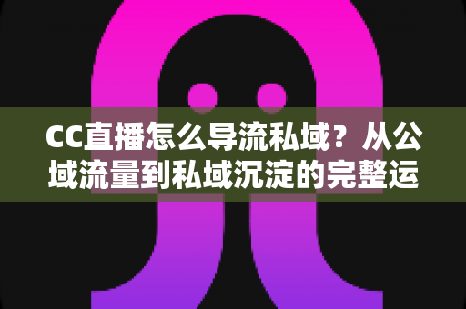 CC直播怎么导流私域？从公域流量到私域沉淀的完整运营攻略