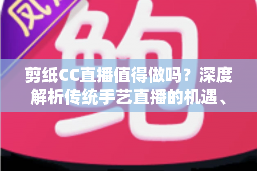 剪纸CC直播值得做吗？深度解析传统手艺直播的机遇、挑战与变现路径