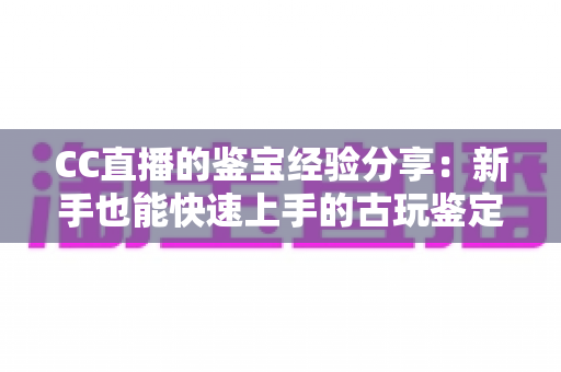 CC直播的鉴宝经验分享:新手也能快速上手的古玩鉴定实战指南 CC直播的鉴宝经验分享:新手也能快速上手的古玩鉴定实战指南