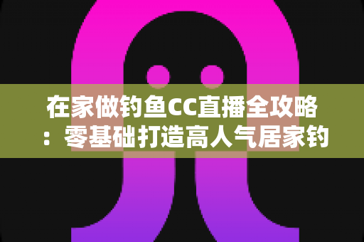 在家做钓鱼CC直播全攻略：零基础打造高人气居家钓鱼直播间