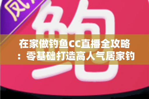 在家做钓鱼CC直播全攻略：零基础打造高人气居家钓鱼直播间