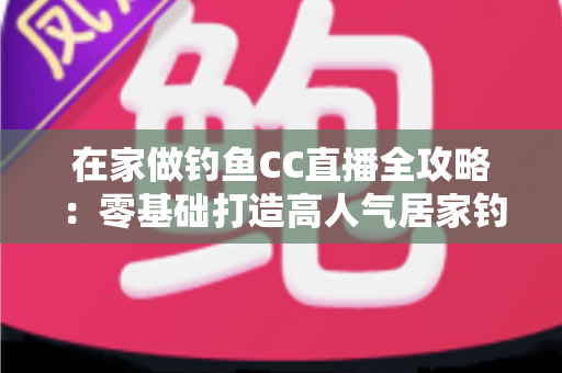 在家做钓鱼CC直播全攻略：零基础打造高人气居家钓鱼直播间