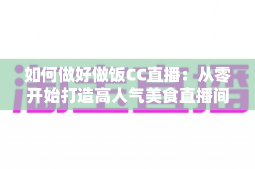 如何做好做饭CC直播:从零开始打造高人气美食直播间的完整实战指南 如何做好做饭CC直播:从零开始打造高人气美食直播间的完整实战指南