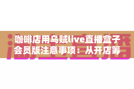咖啡店用乌贼live直播盒子会员版注意事项：从开店筹备到日常运营的完整避坑指南