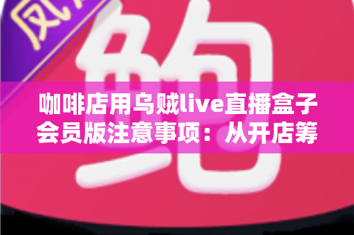 咖啡店用乌贼live直播盒子会员版注意事项：从开店筹备到日常运营的完整避坑指南
