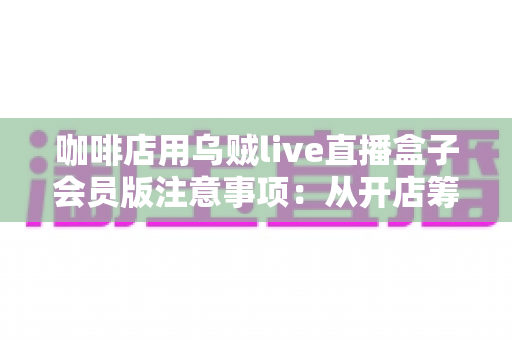 咖啡店用乌贼live直播盒子会员版注意事项：从开店筹备到日常运营的完整避坑指南