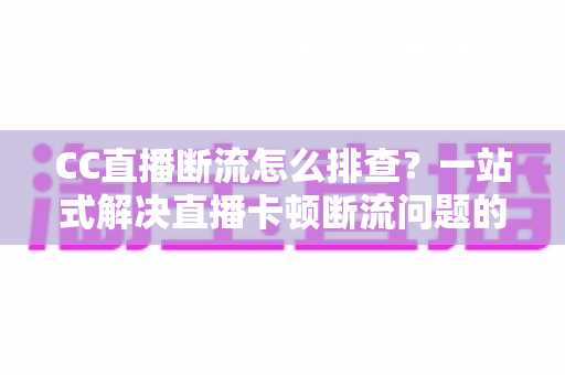 CC直播断流怎么排查？一站式解决直播卡顿断流问题的完整指南