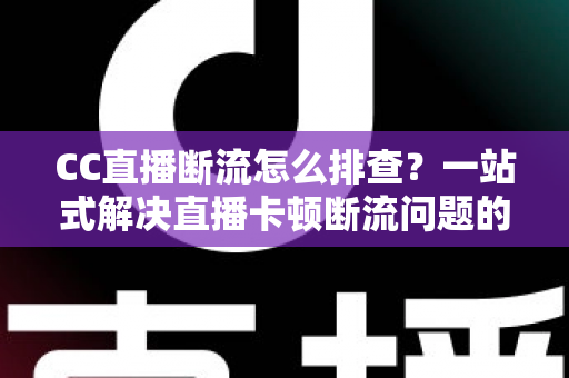 CC直播断流怎么排查？一站式解决直播卡顿断流问题的完整指南