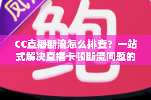 CC直播断流怎么排查？一站式解决直播卡顿断流问题的完整指南