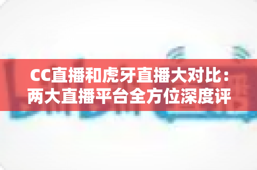 CC直播和虎牙直播大对比：两大直播平台全方位深度评测，哪个更适合你？