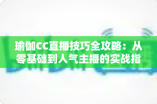 瑜伽CC直播技巧全攻略：从零基础到人气主播的实战指南