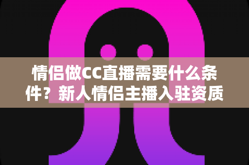 情侣做CC直播需要什么条件?新人情侣主播入驻资质与开播准备全攻略 情侣做CC直播需要什么条件?新人情侣主播入驻资质与开播准备全攻略