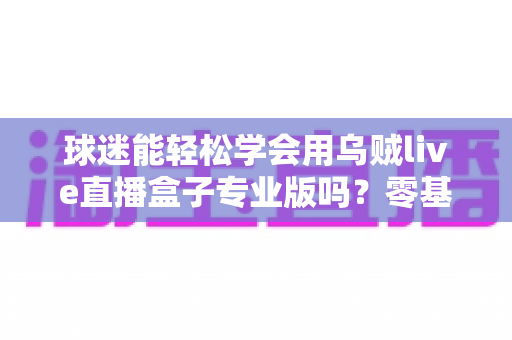 球迷能轻松学会用乌贼live直播盒子专业版吗?零基础也能快速上手的完整指南 球迷能轻松学会用乌贼live直播盒子专业版吗?零基础也能快速上手的完整指南