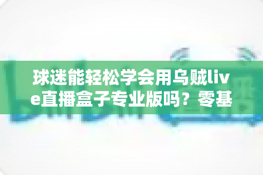 球迷能轻松学会用乌贼live直播盒子专业版吗?零基础也能快速上手的完整指南 球迷能轻松学会用乌贼live直播盒子专业版吗?零基础也能快速上手的完整指南