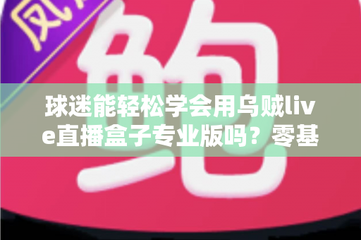 球迷能轻松学会用乌贼live直播盒子专业版吗？零基础也能快速上手的完整指南