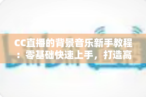 CC直播的背景音乐新手教程:零基础快速上手,打造高人气直播间的配乐全攻略 CC直播的背景音乐新手教程:零基础快速上手,打造高人气直播间的配乐全攻略