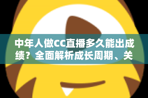 中年人做CC直播多久能出成绩？全面解析成长周期、关键因素与提速策略