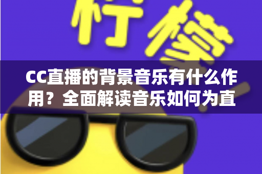 CC直播的背景音乐有什么作用？全面解读音乐如何为直播间提升人气与观看体验