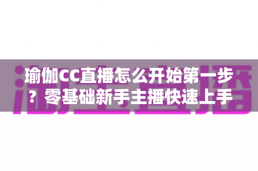 瑜伽CC直播怎么开始第一步?零基础新手主播快速上手完全指南 瑜伽CC直播怎么开始第一步?零基础新手主播快速上手完全指南