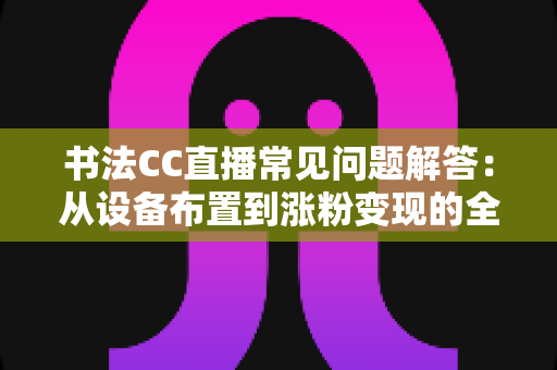 书法CC直播常见问题解答:从设备布置到涨粉变现的全方位新手指南 书法CC直播常见问题解答:从设备布置到涨粉变现的全方位新手指南