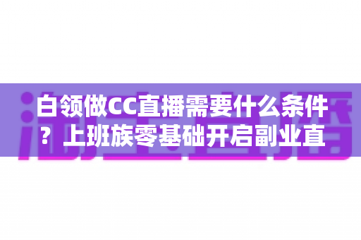 白领做CC直播需要什么条件?上班族零基础开启副业直播的完整入门指南 白领做CC直播需要什么条件?上班族零基础开启副业直播的完整入门指南