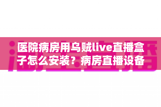 医院病房用乌贼live直播盒子怎么安装?病房直播设备安装全流程实用指南 医院病房用乌贼live直播盒子怎么安装?病房直播设备安装全流程实用指南