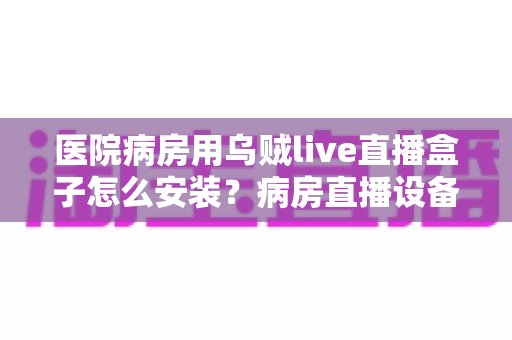医院病房用乌贼live直播盒子怎么安装？病房直播设备安装全流程实用指南