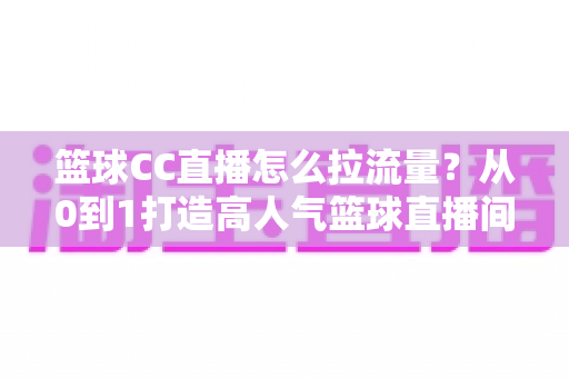 篮球CC直播怎么拉流量？从0到1打造高人气篮球直播间的全方位实战运营指南