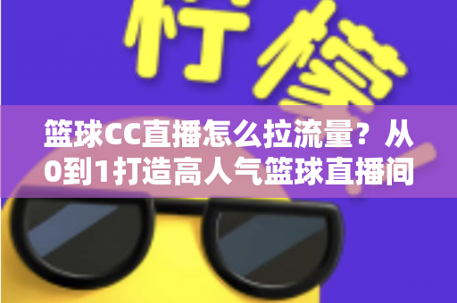 篮球CC直播怎么拉流量？从0到1打造高人气篮球直播间的全方位实战运营指南