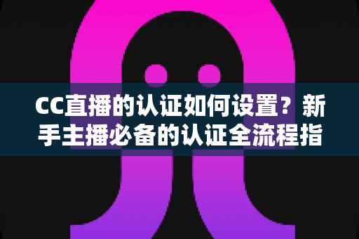 CC直播的认证如何设置?新手主播必备的认证全流程指南,助你快速开播 CC直播的认证如何设置?新手主播必备的认证全流程指南,助你快速开播