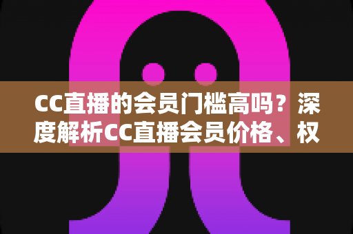 CC直播的会员门槛高吗？深度解析CC直播会员价格、权益与开通性价比