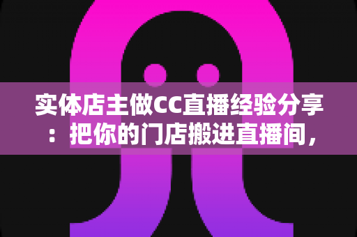 实体店主做CC直播经验分享:把你的门店搬进直播间,线上线下双向引流全攻略 实体店主做CC直播经验分享:把你的门店搬进直播间,线上线下双向引流全攻略