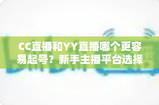 CC直播和YY直播哪个更容易起号？新手主播平台选择深度解析