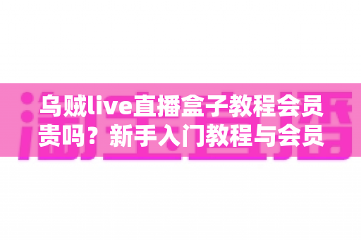 乌贼live直播盒子教程会员贵吗?新手入门教程与会员性价比全面解析 乌贼live直播盒子教程会员贵吗?新手入门教程与会员性价比全面解析