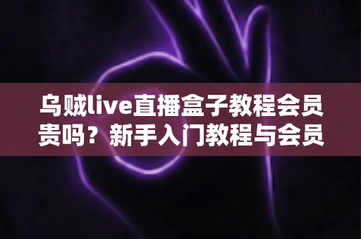 乌贼live直播盒子教程会员贵吗？新手入门教程与会员性价比全面解析