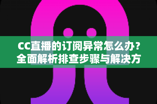 CC直播的订阅异常怎么办？全面解析排查步骤与解决方法，助你快速恢复正常使用
